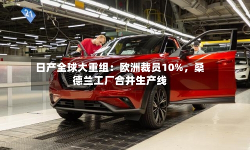 日产全球大重组：欧洲裁员10%	，桑德兰工厂合并生产线-第2张图片