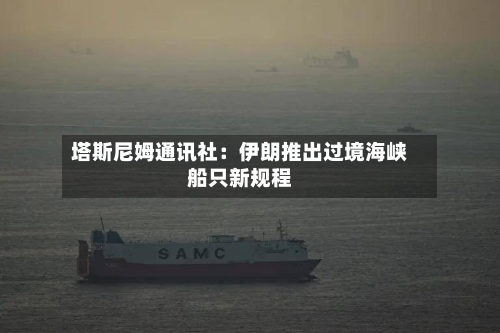 塔斯尼姆通讯社：伊朗推出过境海峡船只新规程