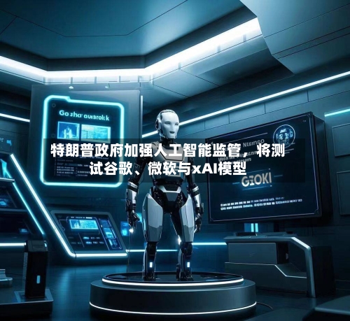 特朗普政府加强人工智能监管，将测试谷歌、微软与xAI模型-第3张图片