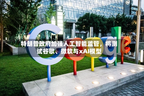 特朗普政府加强人工智能监管，将测试谷歌、微软与xAI模型-第2张图片