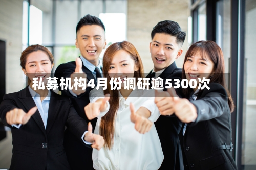 私募机构4月份调研逾5300次-第2张图片