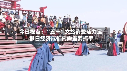 今日视点：“五一”文旅消费活力足 假日经济成扩内需重要抓手-第2张图片