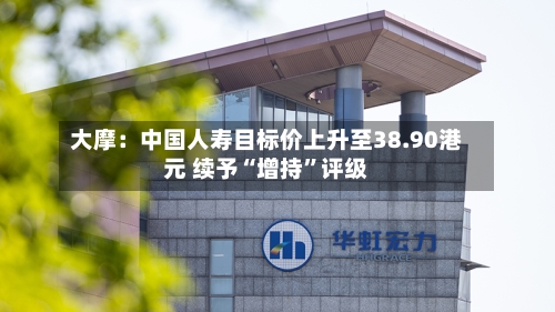 大摩：中国人寿目标价上升至38.90港元 续予“增持”评级
