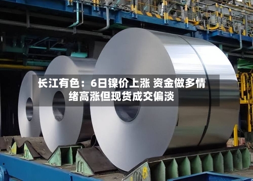 长江有色：6日镍价上涨 资金做多情绪高涨但现货成交偏淡-第3张图片