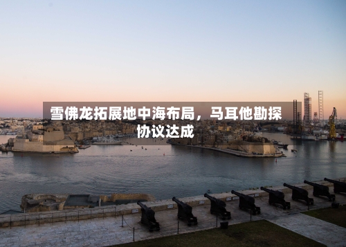 雪佛龙拓展地中海布局，马耳他勘探协议达成-第3张图片