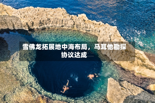 雪佛龙拓展地中海布局，马耳他勘探协议达成