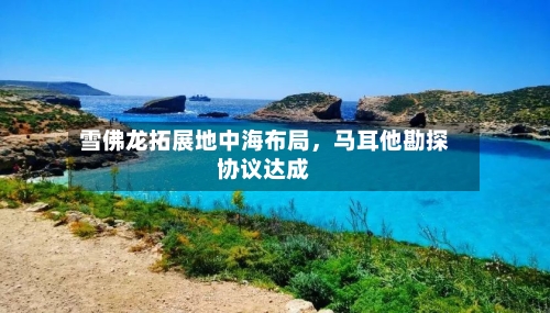 雪佛龙拓展地中海布局	，马耳他勘探协议达成-第2张图片